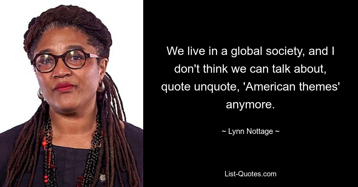 We live in a global society, and I don't think we can talk about, quote unquote, 'American themes' anymore. — © Lynn Nottage