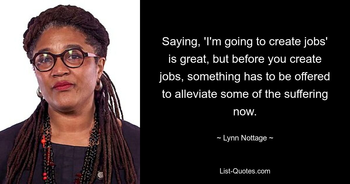 Saying, 'I'm going to create jobs' is great, but before you create jobs, something has to be offered to alleviate some of the suffering now. — © Lynn Nottage