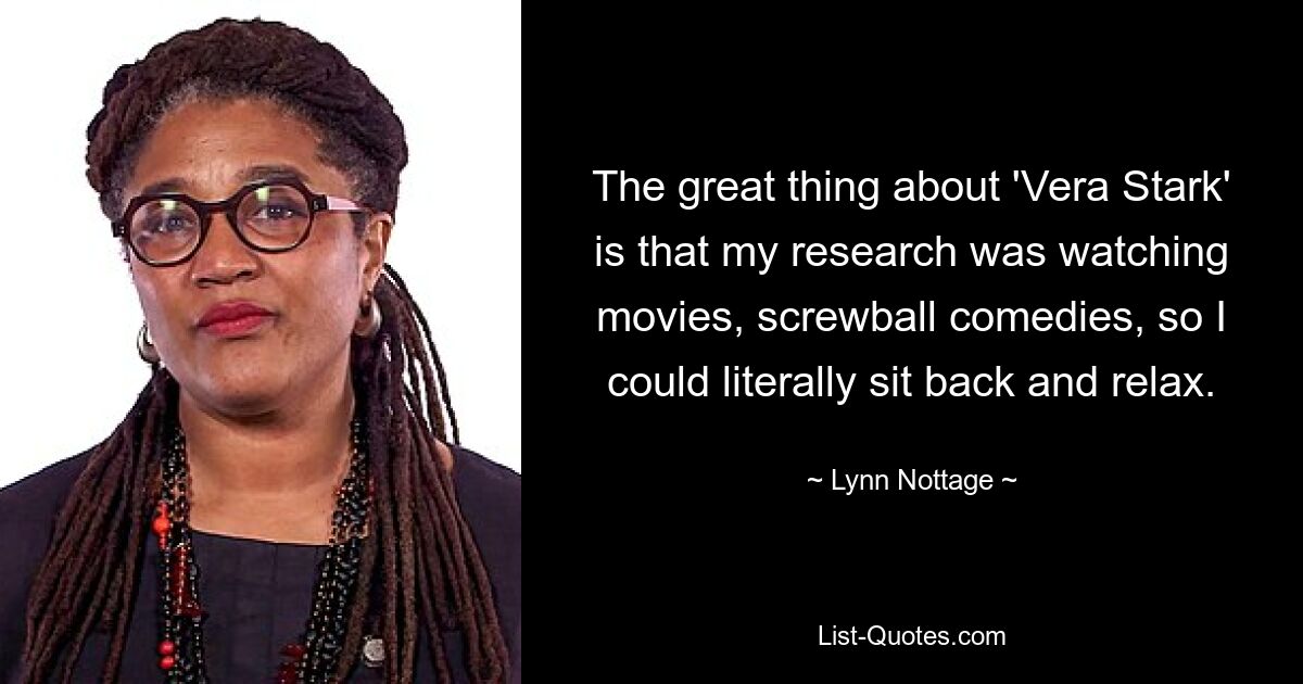 The great thing about 'Vera Stark' is that my research was watching movies, screwball comedies, so I could literally sit back and relax. — © Lynn Nottage