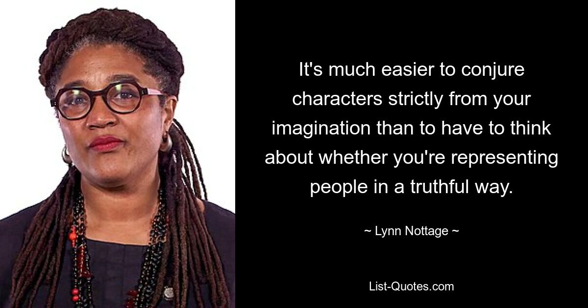 It's much easier to conjure characters strictly from your imagination than to have to think about whether you're representing people in a truthful way. — © Lynn Nottage