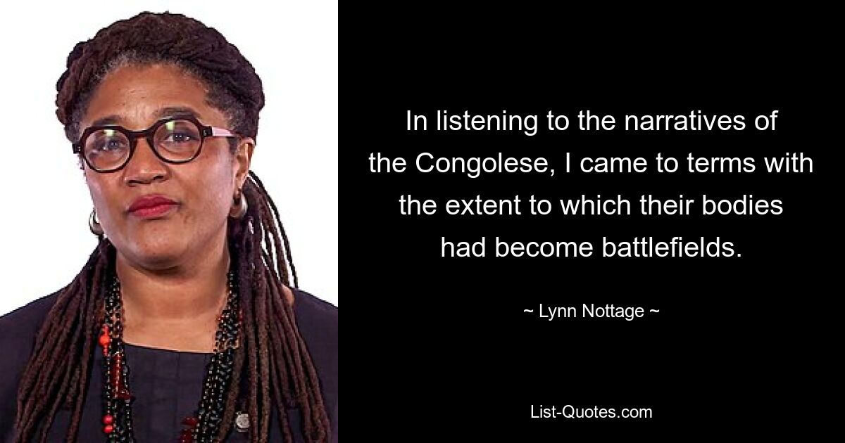 In listening to the narratives of the Congolese, I came to terms with the extent to which their bodies had become battlefields. — © Lynn Nottage