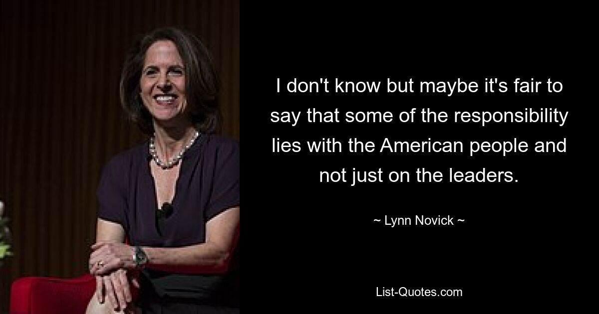 I don't know but maybe it's fair to say that some of the responsibility lies with the American people and not just on the leaders. — © Lynn Novick