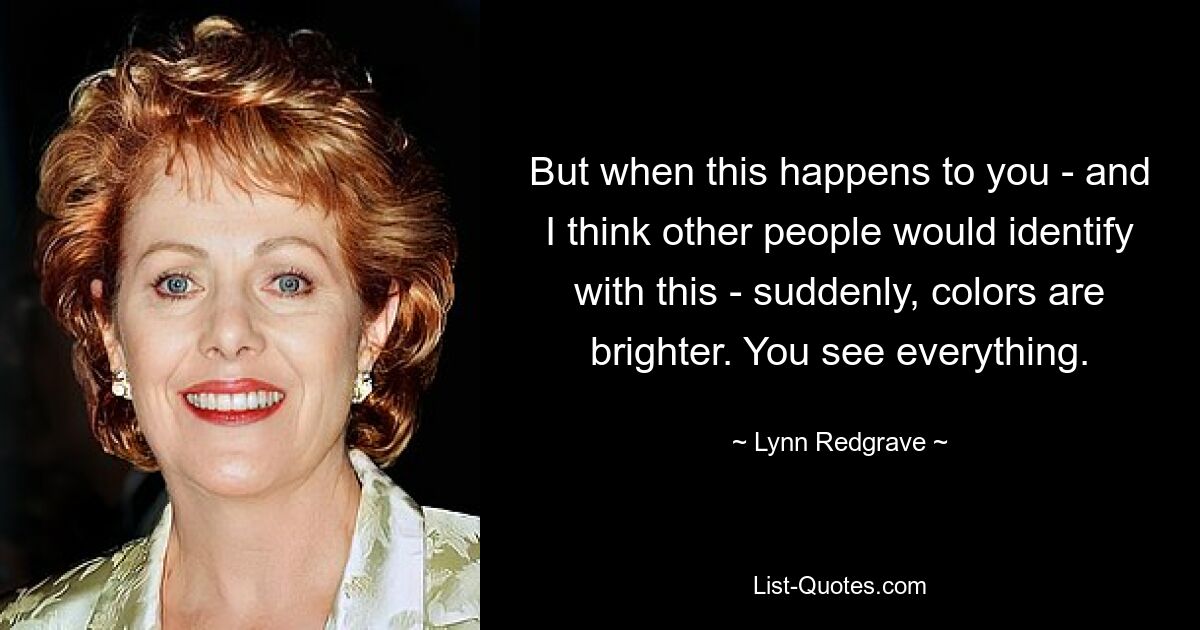 But when this happens to you - and I think other people would identify with this - suddenly, colors are brighter. You see everything. — © Lynn Redgrave