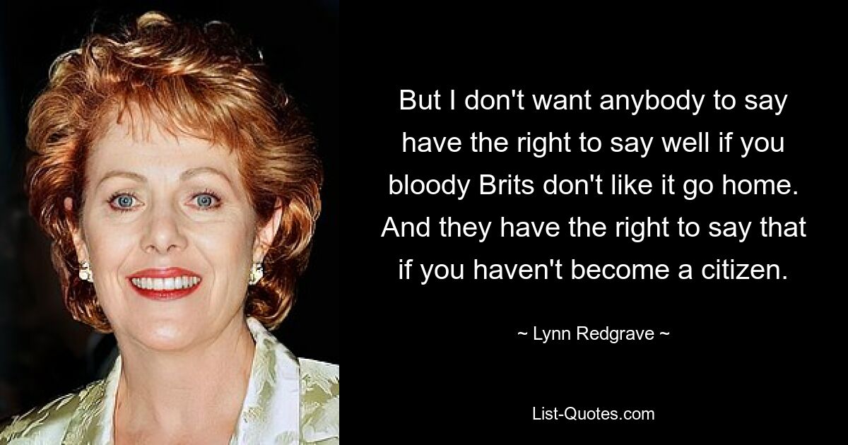 But I don't want anybody to say have the right to say well if you bloody Brits don't like it go home. And they have the right to say that if you haven't become a citizen. — © Lynn Redgrave