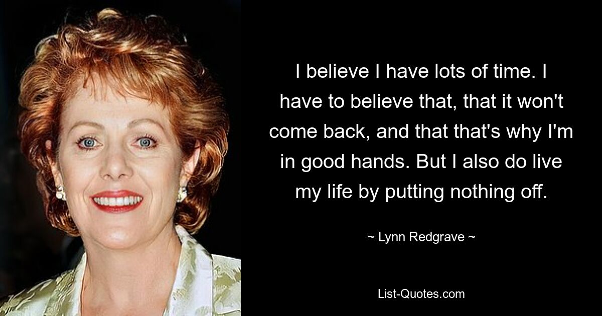 I believe I have lots of time. I have to believe that, that it won't come back, and that that's why I'm in good hands. But I also do live my life by putting nothing off. — © Lynn Redgrave