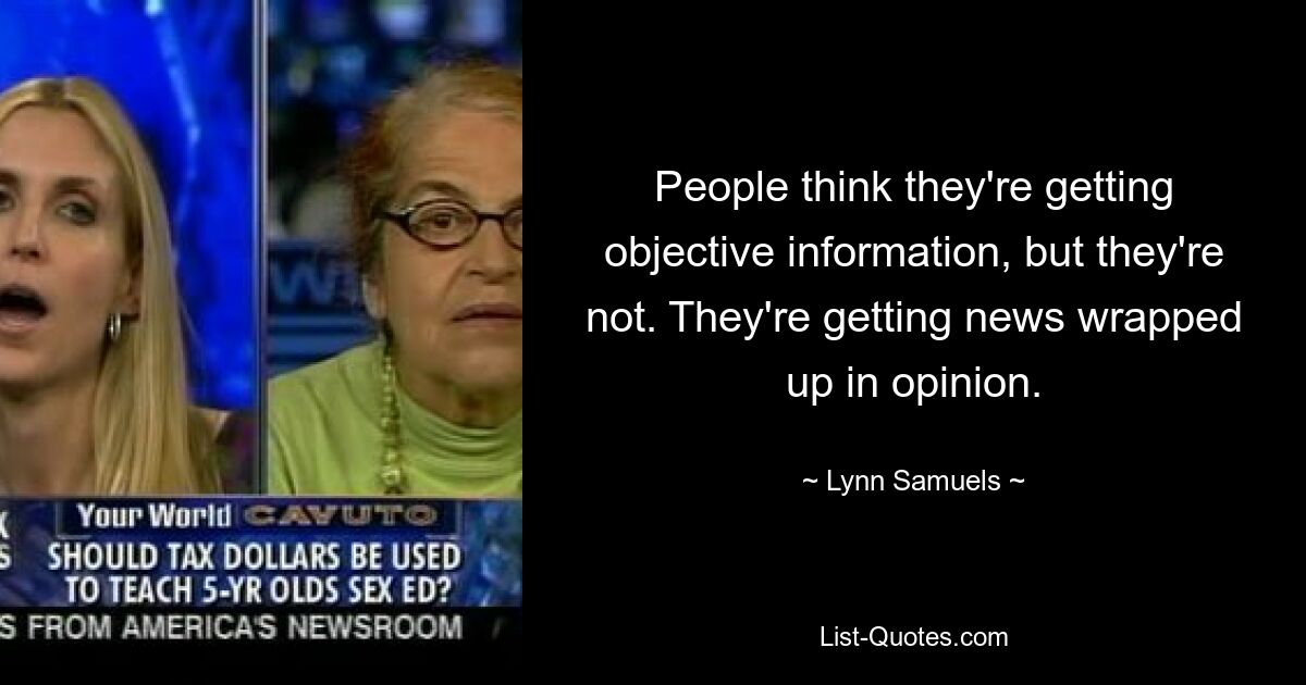 People think they're getting objective information, but they're not. They're getting news wrapped up in opinion. — © Lynn Samuels