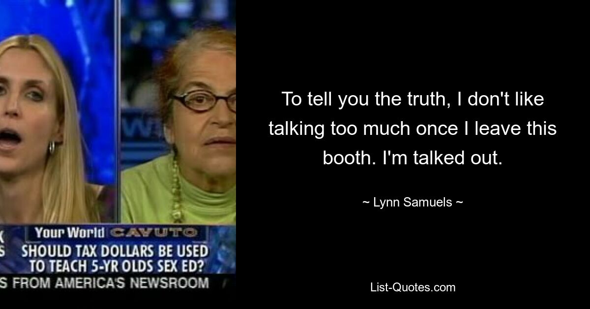 To tell you the truth, I don't like talking too much once I leave this booth. I'm talked out. — © Lynn Samuels