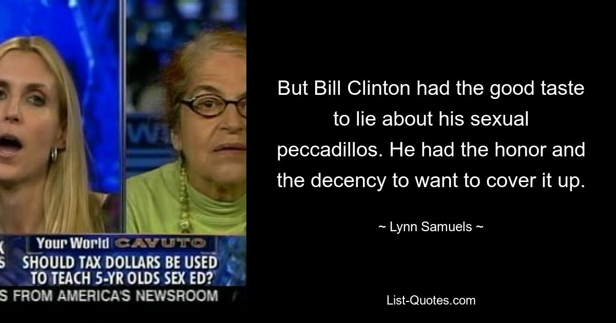 But Bill Clinton had the good taste to lie about his sexual peccadillos. He had the honor and the decency to want to cover it up. — © Lynn Samuels