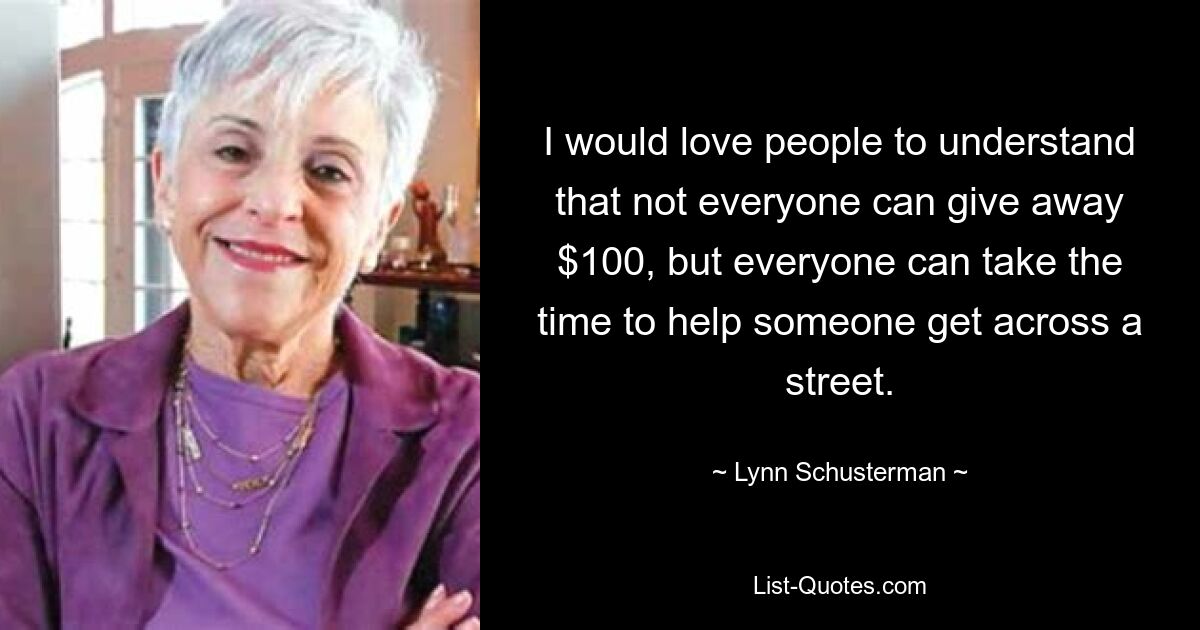 I would love people to understand that not everyone can give away $100, but everyone can take the time to help someone get across a street. — © Lynn Schusterman