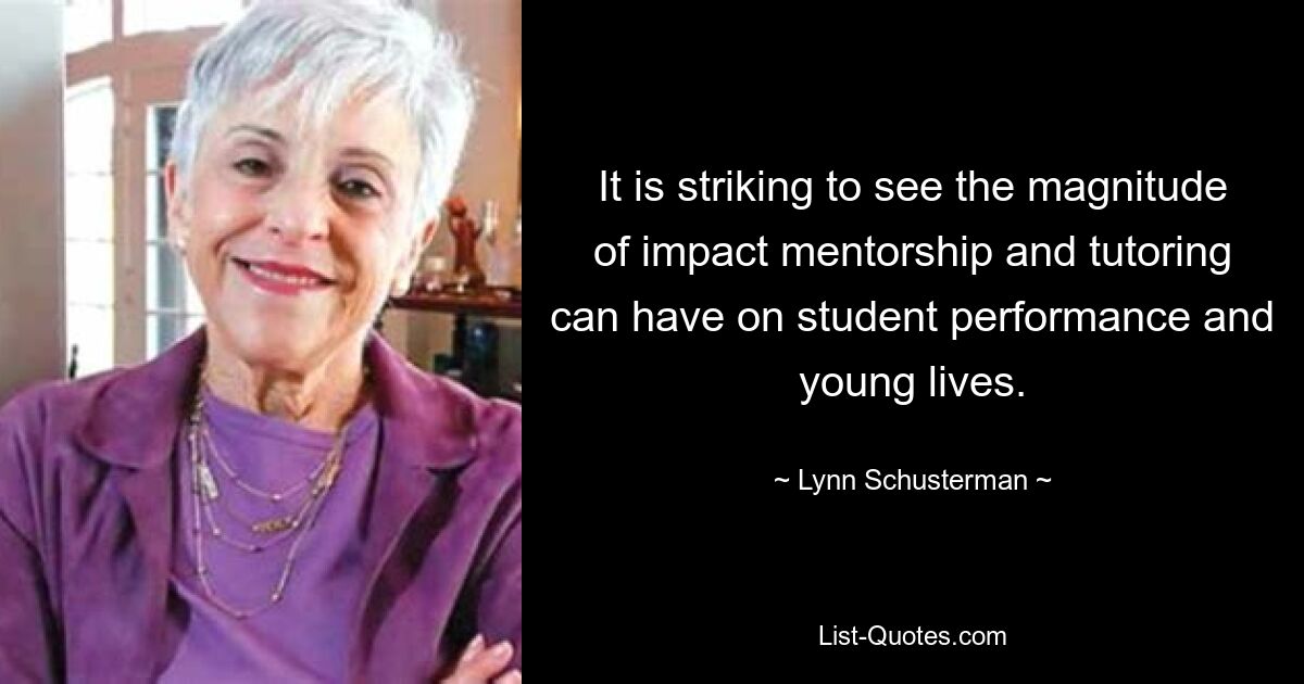 It is striking to see the magnitude of impact mentorship and tutoring can have on student performance and young lives. — © Lynn Schusterman