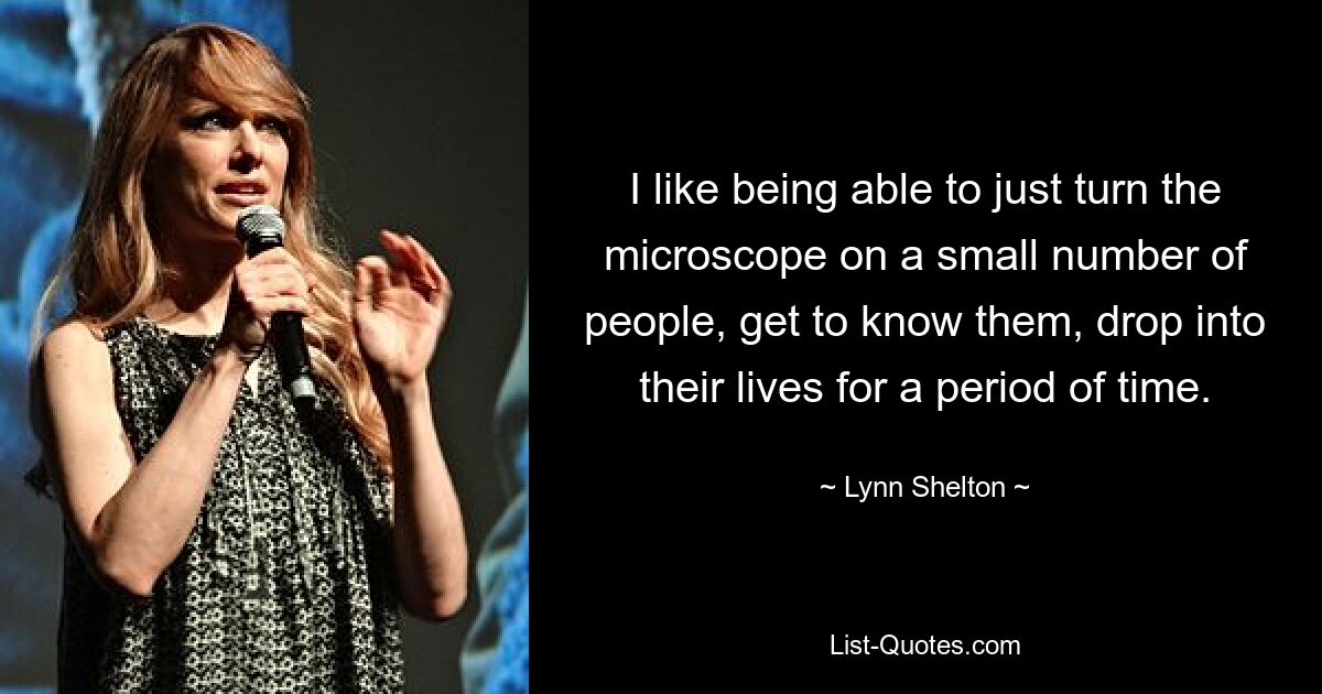 I like being able to just turn the microscope on a small number of people, get to know them, drop into their lives for a period of time. — © Lynn Shelton