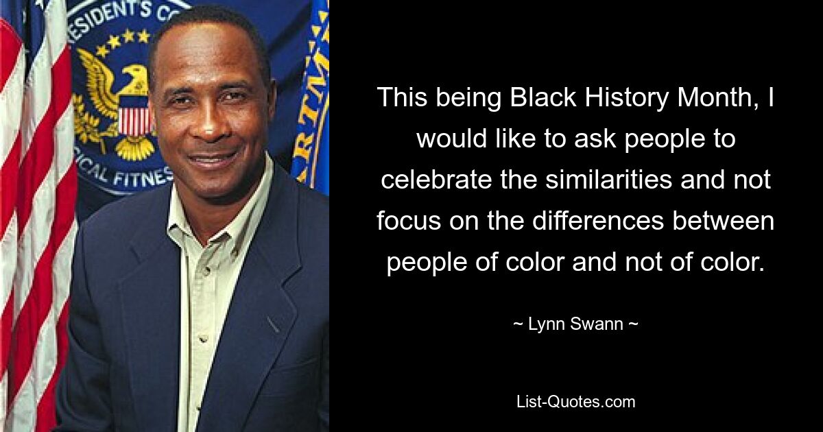 This being Black History Month, I would like to ask people to celebrate the similarities and not focus on the differences between people of color and not of color. — © Lynn Swann