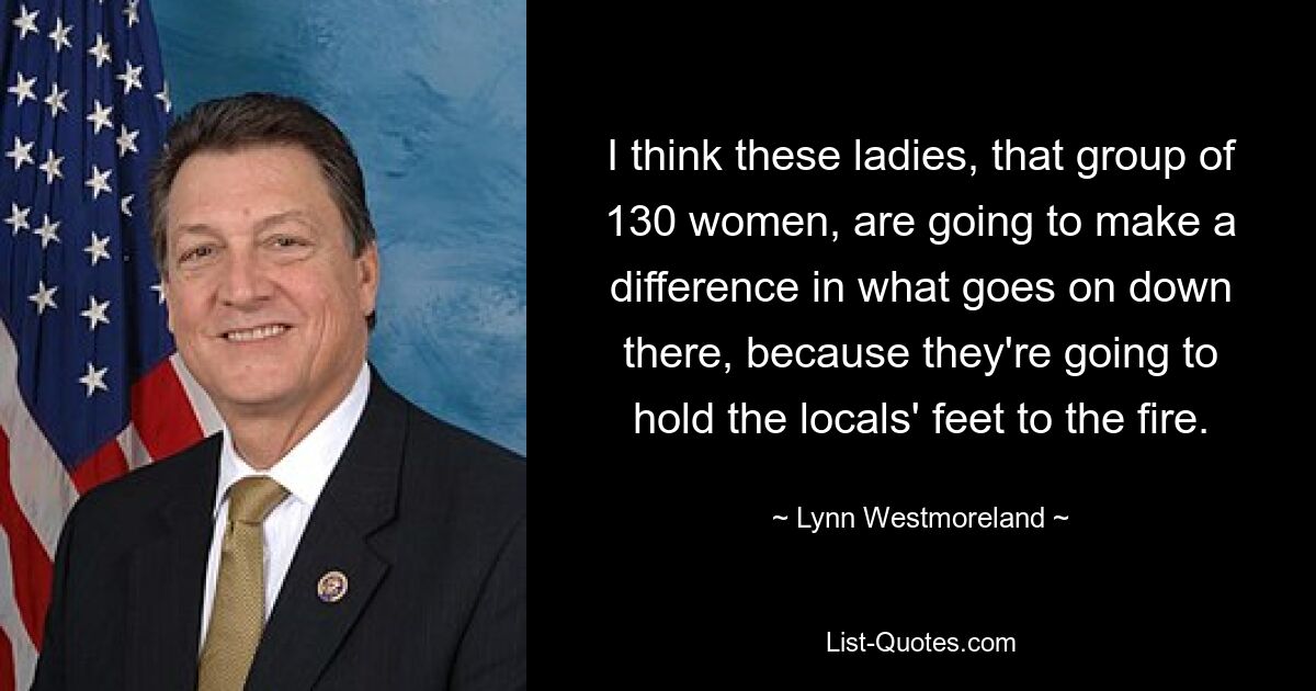 I think these ladies, that group of 130 women, are going to make a difference in what goes on down there, because they're going to hold the locals' feet to the fire. — © Lynn Westmoreland