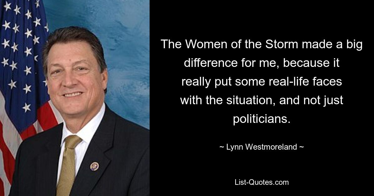 The Women of the Storm made a big difference for me, because it really put some real-life faces with the situation, and not just politicians. — © Lynn Westmoreland