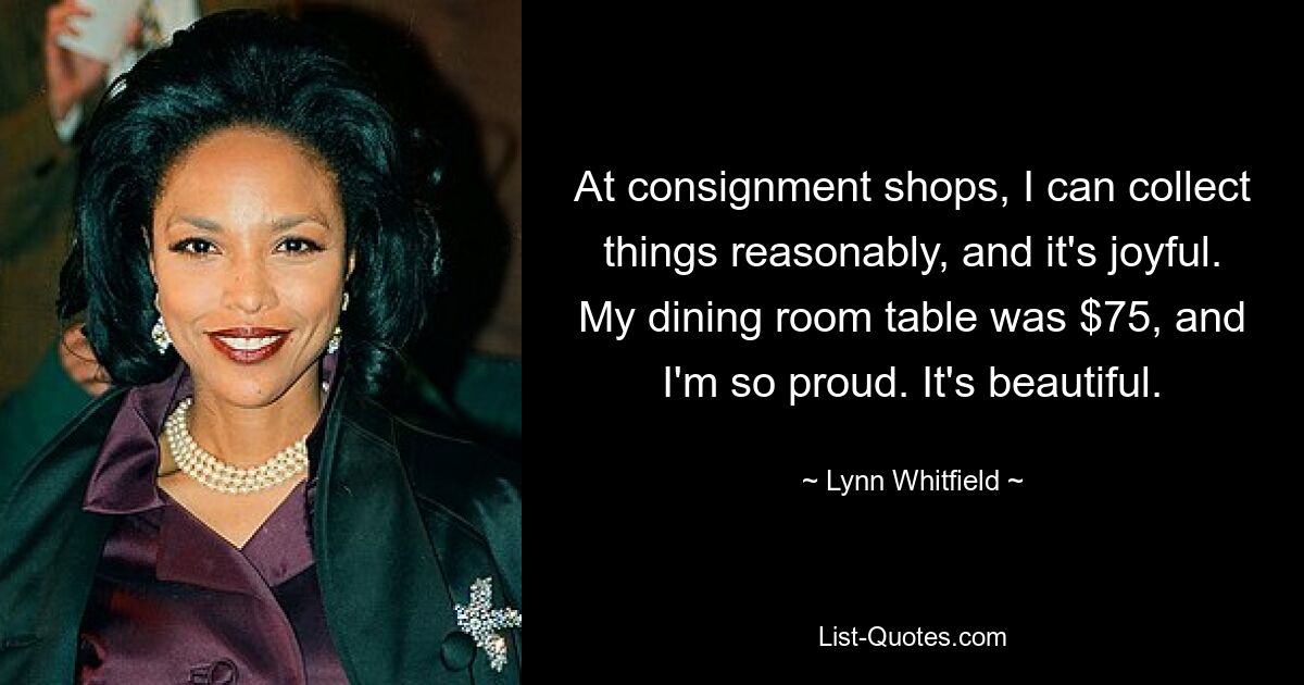 At consignment shops, I can collect things reasonably, and it's joyful. My dining room table was $75, and I'm so proud. It's beautiful. — © Lynn Whitfield