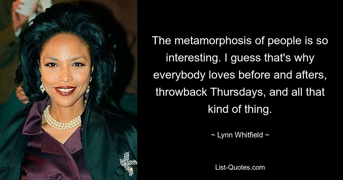 The metamorphosis of people is so interesting. I guess that's why everybody loves before and afters, throwback Thursdays, and all that kind of thing. — © Lynn Whitfield