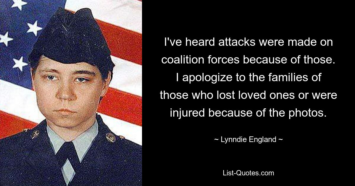 I've heard attacks were made on coalition forces because of those. I apologize to the families of those who lost loved ones or were injured because of the photos. — © Lynndie England