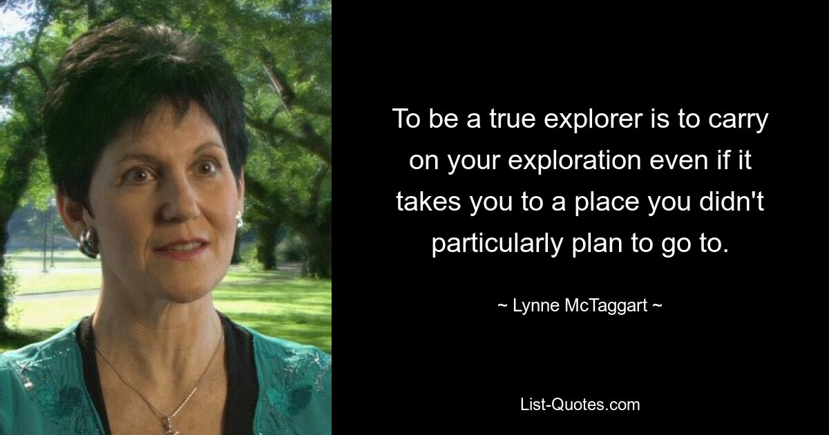 To be a true explorer is to carry on your exploration even if it takes you to a place you didn't particularly plan to go to. — © Lynne McTaggart