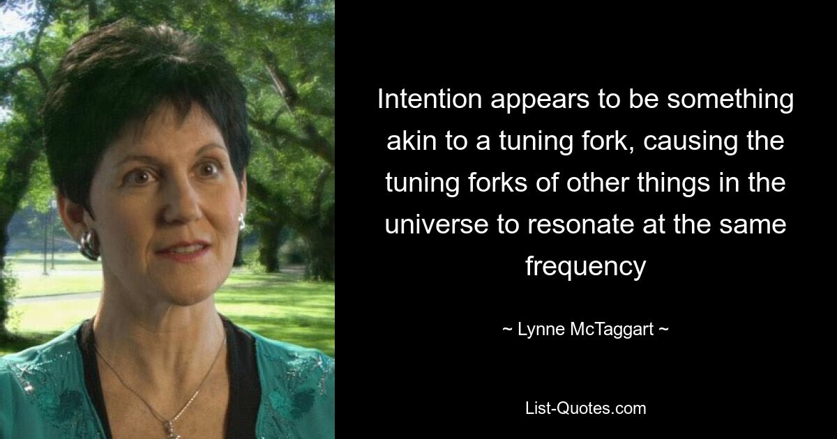 Intention appears to be something akin to a tuning fork, causing the tuning forks of other things in the universe to resonate at the same frequency — © Lynne McTaggart