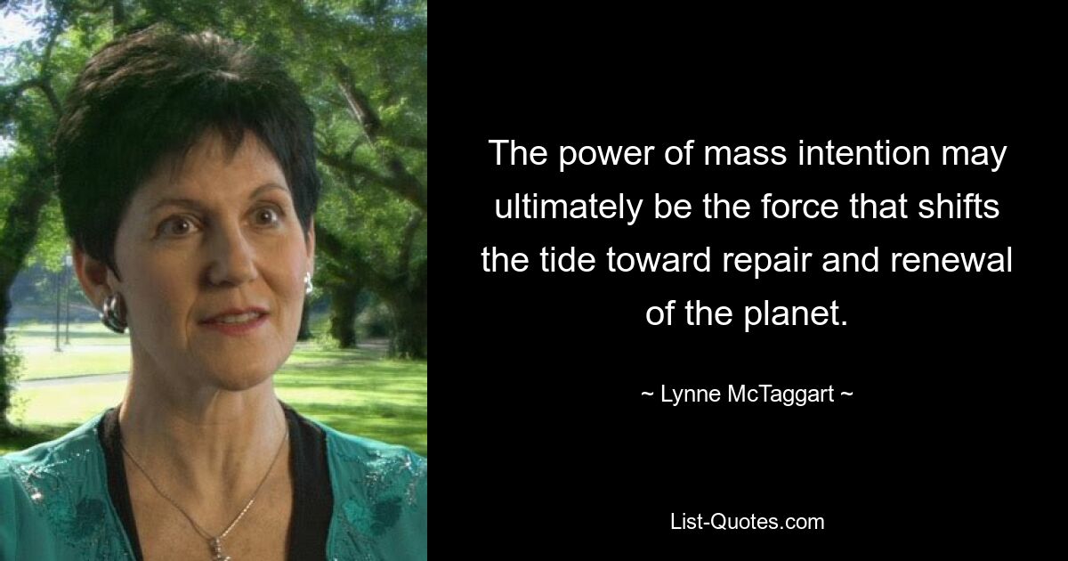 The power of mass intention may ultimately be the force that shifts the tide toward repair and renewal of the planet. — © Lynne McTaggart