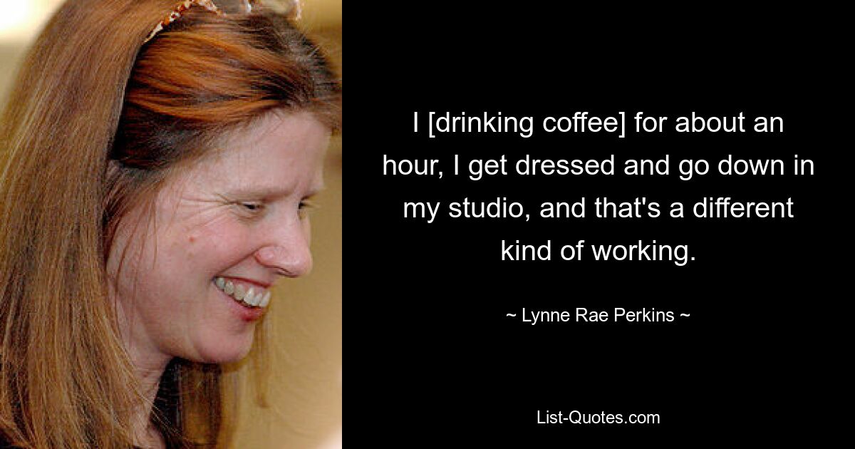 I [drinking coffee] for about an hour, I get dressed and go down in my studio, and that's a different kind of working. — © Lynne Rae Perkins