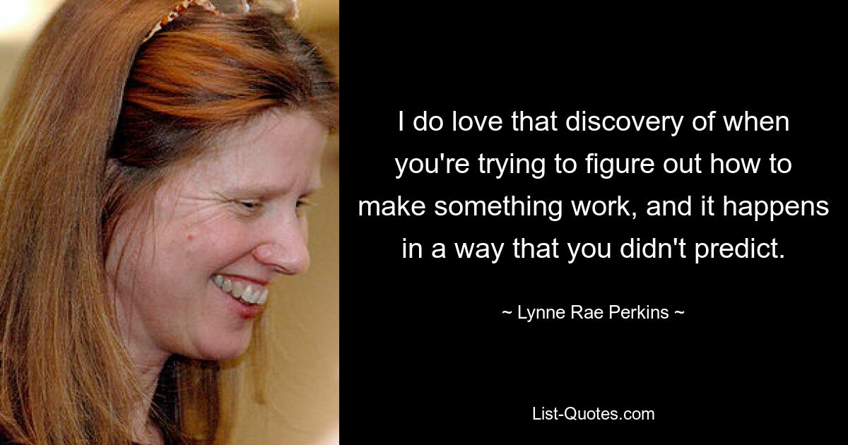 I do love that discovery of when you're trying to figure out how to make something work, and it happens in a way that you didn't predict. — © Lynne Rae Perkins