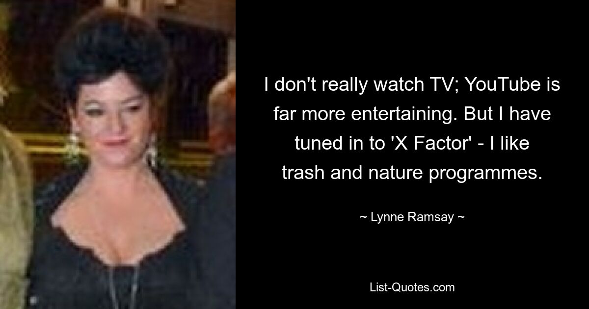 I don't really watch TV; YouTube is far more entertaining. But I have tuned in to 'X Factor' - I like trash and nature programmes. — © Lynne Ramsay