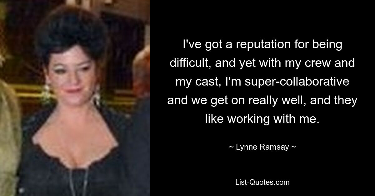 I've got a reputation for being difficult, and yet with my crew and my cast, I'm super-collaborative and we get on really well, and they like working with me. — © Lynne Ramsay