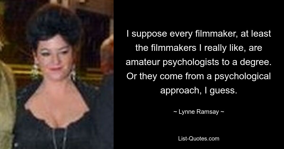 I suppose every filmmaker, at least the filmmakers I really like, are amateur psychologists to a degree. Or they come from a psychological approach, I guess. — © Lynne Ramsay