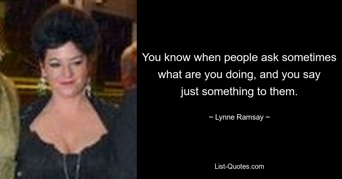 You know when people ask sometimes what are you doing, and you say just something to them. — © Lynne Ramsay