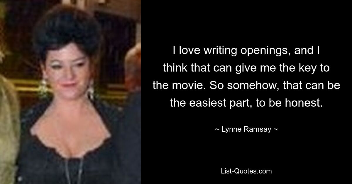 I love writing openings, and I think that can give me the key to the movie. So somehow, that can be the easiest part, to be honest. — © Lynne Ramsay