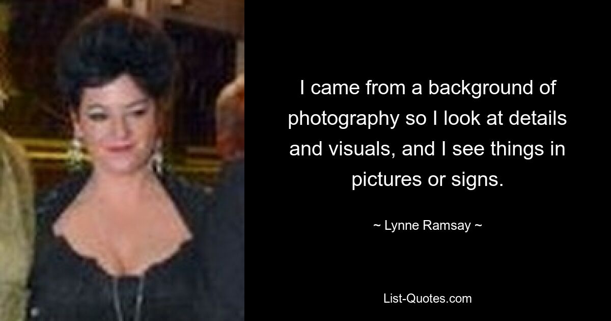 I came from a background of photography so I look at details and visuals, and I see things in pictures or signs. — © Lynne Ramsay