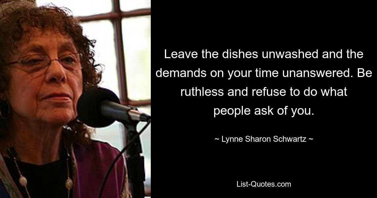 Leave the dishes unwashed and the demands on your time unanswered. Be ruthless and refuse to do what people ask of you. — © Lynne Sharon Schwartz