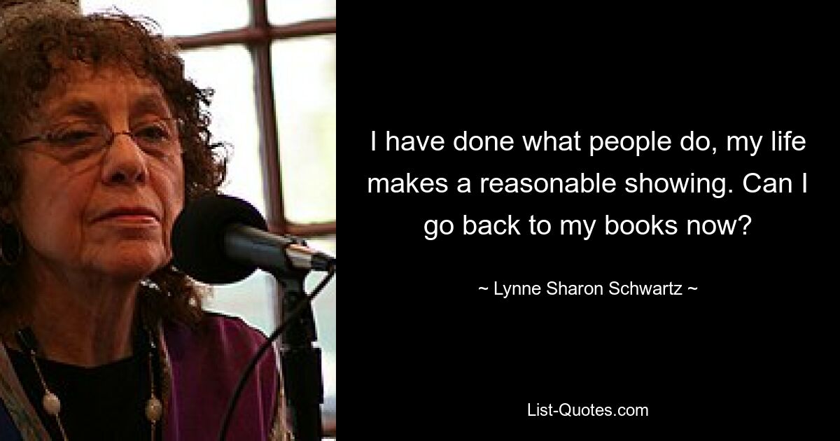 I have done what people do, my life makes a reasonable showing. Can I go back to my books now? — © Lynne Sharon Schwartz