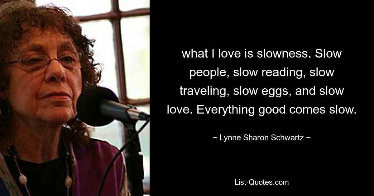 what I love is slowness. Slow people, slow reading, slow traveling, slow eggs, and slow love. Everything good comes slow. — © Lynne Sharon Schwartz