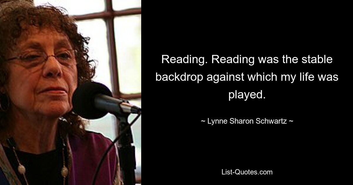 Reading. Reading was the stable backdrop against which my life was played. — © Lynne Sharon Schwartz