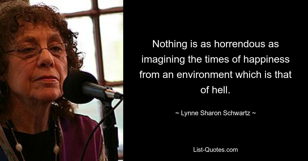 Nothing is as horrendous as imagining the times of happiness from an environment which is that of hell. — © Lynne Sharon Schwartz