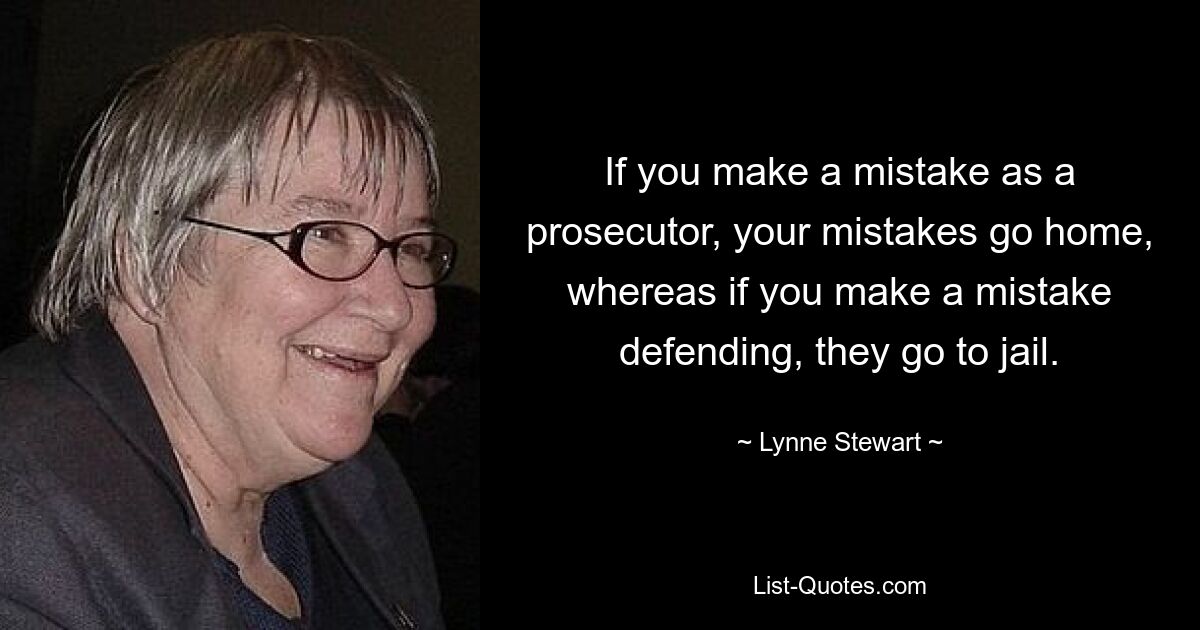 If you make a mistake as a prosecutor, your mistakes go home, whereas if you make a mistake defending, they go to jail. — © Lynne Stewart