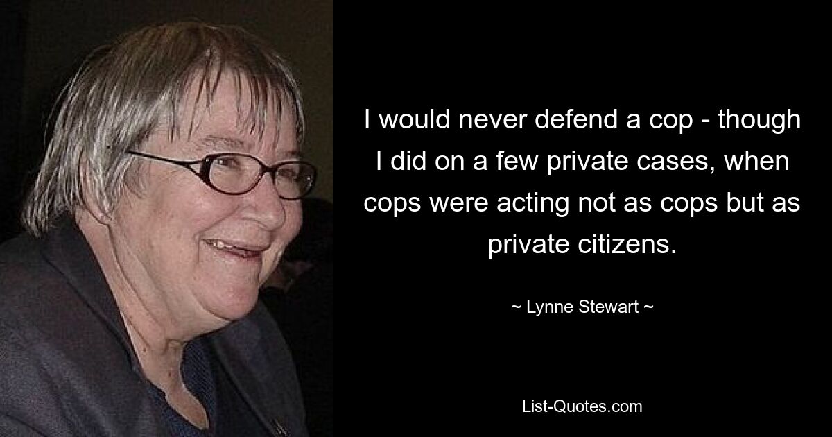 I would never defend a cop - though I did on a few private cases, when cops were acting not as cops but as private citizens. — © Lynne Stewart