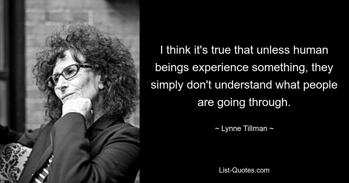 I think it's true that unless human beings experience something, they simply don't understand what people are going through. — © Lynne Tillman