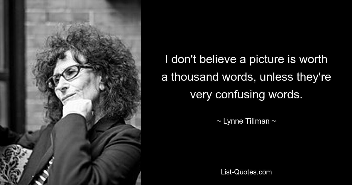 I don't believe a picture is worth a thousand words, unless they're very confusing words. — © Lynne Tillman