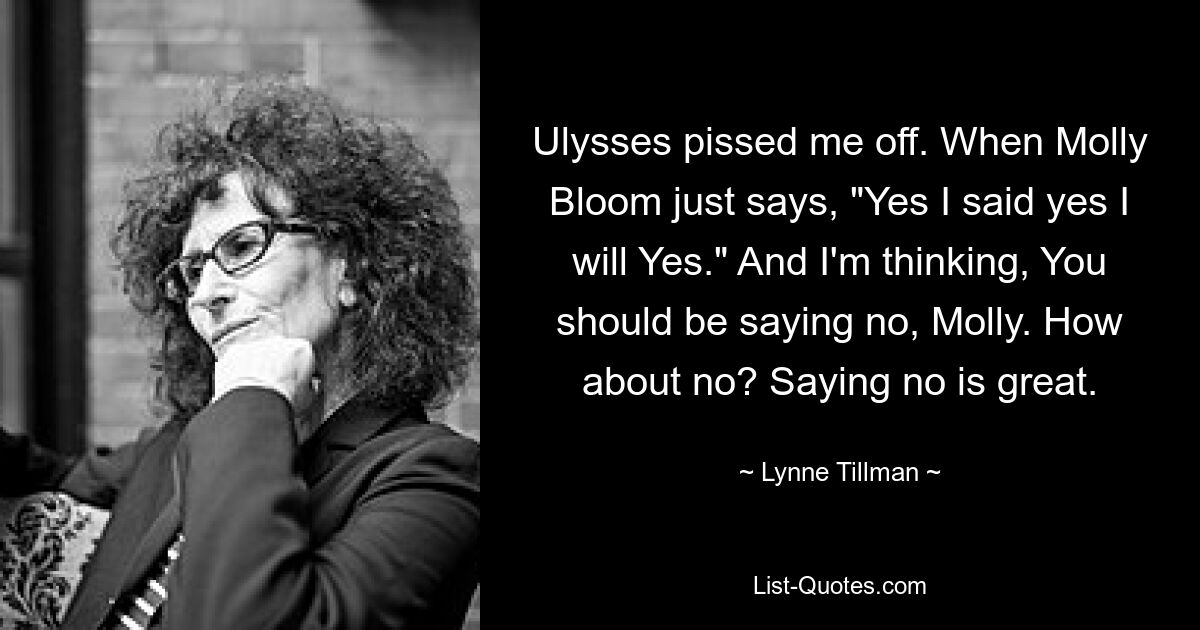 Ulysses pissed me off. When Molly Bloom just says, "Yes I said yes I will Yes." And I'm thinking, You should be saying no, Molly. How about no? Saying no is great. — © Lynne Tillman