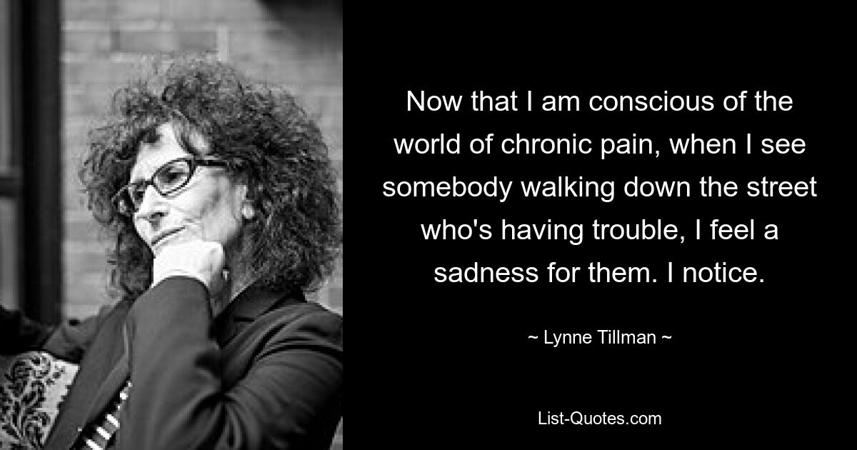 Now that I am conscious of the world of chronic pain, when I see somebody walking down the street who's having trouble, I feel a sadness for them. I notice. — © Lynne Tillman