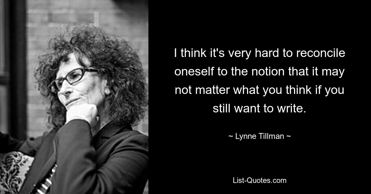 I think it's very hard to reconcile oneself to the notion that it may not matter what you think if you still want to write. — © Lynne Tillman