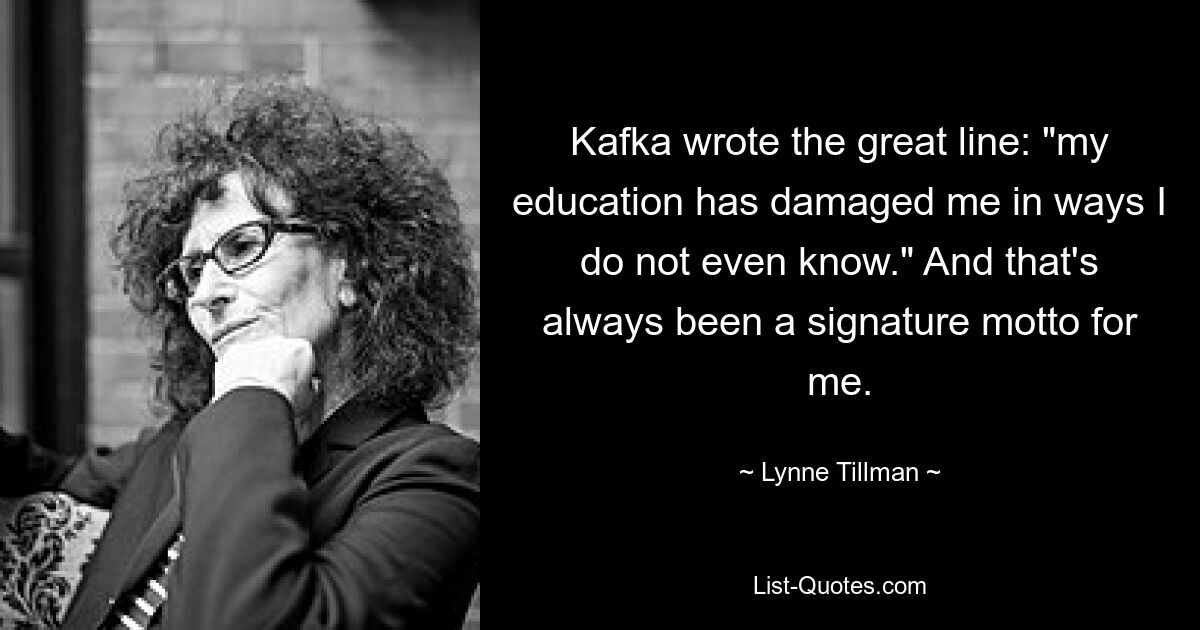 Kafka wrote the great line: "my education has damaged me in ways I do not even know." And that's always been a signature motto for me. — © Lynne Tillman