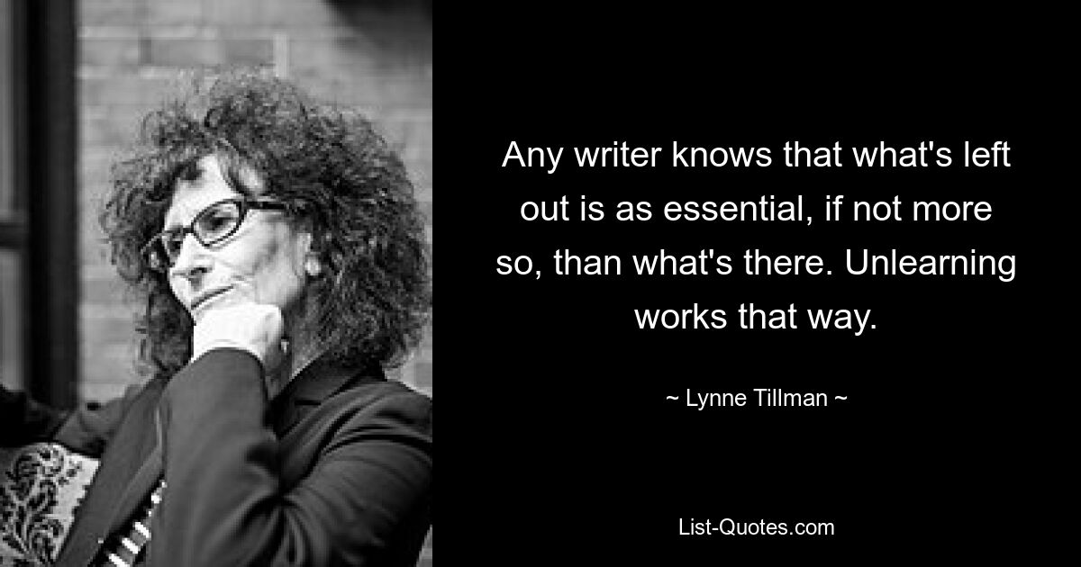 Any writer knows that what's left out is as essential, if not more so, than what's there. Unlearning works that way. — © Lynne Tillman