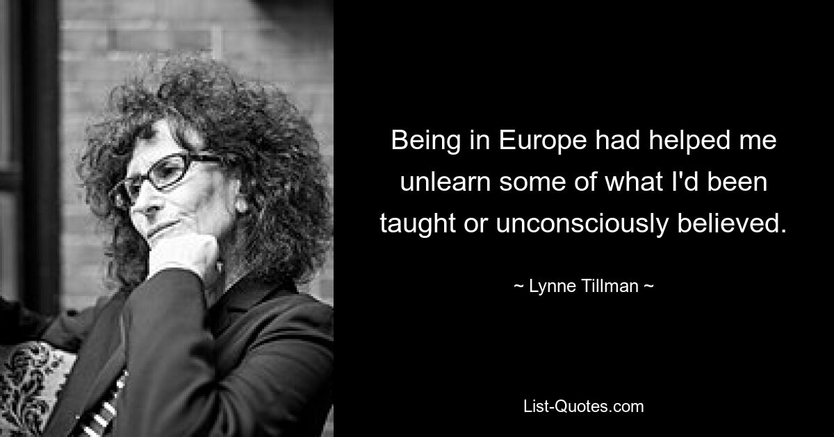 Being in Europe had helped me unlearn some of what I'd been taught or unconsciously believed. — © Lynne Tillman