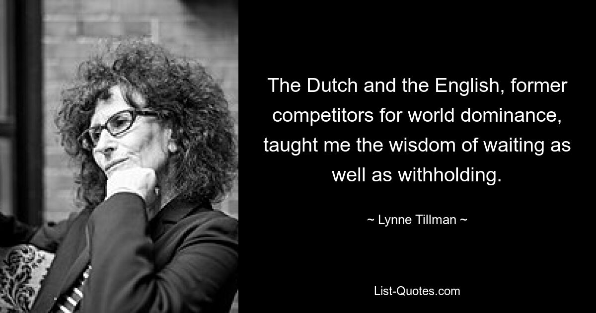 The Dutch and the English, former competitors for world dominance, taught me the wisdom of waiting as well as withholding. — © Lynne Tillman