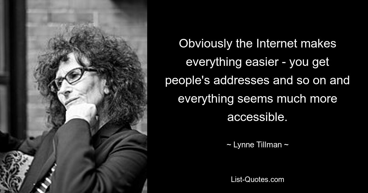 Obviously the Internet makes everything easier - you get people's addresses and so on and everything seems much more accessible. — © Lynne Tillman