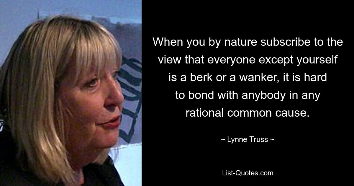 When you by nature subscribe to the view that everyone except yourself is a berk or a wanker, it is hard to bond with anybody in any rational common cause. — © Lynne Truss